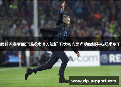 跟随巴塞罗那足球战术深入解析 五大核心要点助你提升技战术水平 跟随巴塞罗那足球战术深入解析 五大核心要点助你提升技战术水平